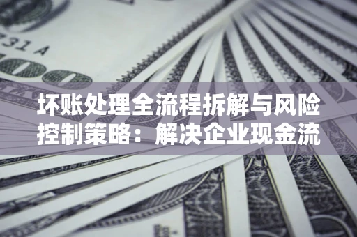 北京坏账处理全流程拆解与风险控制策略：解决企业现金流顽疾的实战指南