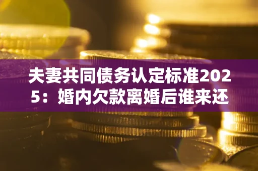 北京夫妻共同债务认定标准2025：婚内欠款离婚后谁来还？