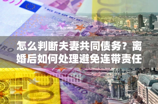北京怎么判断夫妻共同债务？离婚后如何处理避免连带责任？